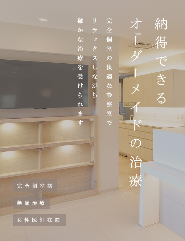 納得できるオーダーメイドの治療 完全個室の快適な診察室でリラックスしながら、確かな治療を受けられます 完全個室制・無痛治療・女性医師在籍