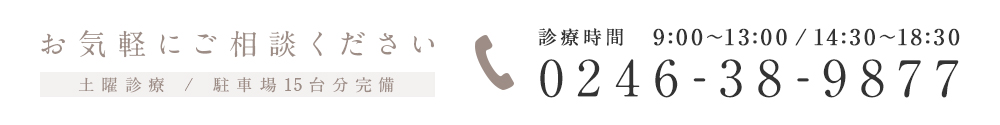 0246-38-9877 診療時間 9:00～13:00 / 14:30～18:30 お気軽にご相談ください 土曜診療 / 駐車場15台分完備